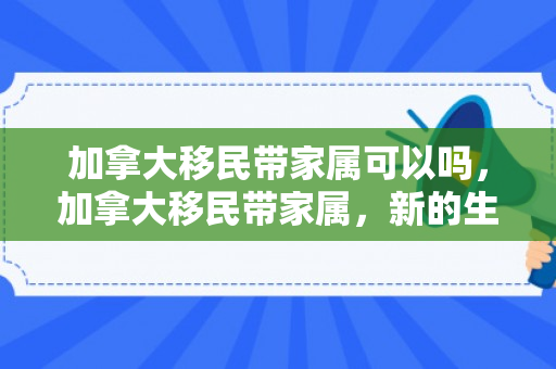 加拿大移民带家属可以吗，加拿大移民带家属，新的生活篇章的开启