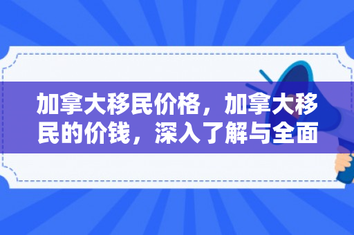 加拿大移民价格，加拿大移民的价钱，深入了解与全面解析