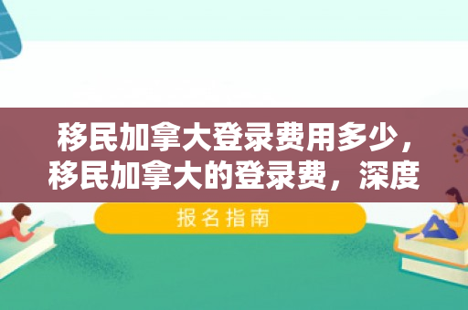 移民加拿大登录费用多少，移民加拿大的登录费，深度解析与指导