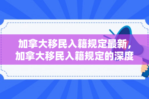 加拿大移民入籍规定最新，加拿大移民入籍规定的深度解读