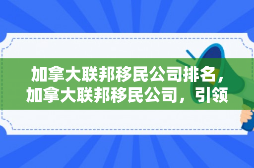 加拿大联邦移民公司排名，加拿大联邦移民公司，引领您走向崭新的未来