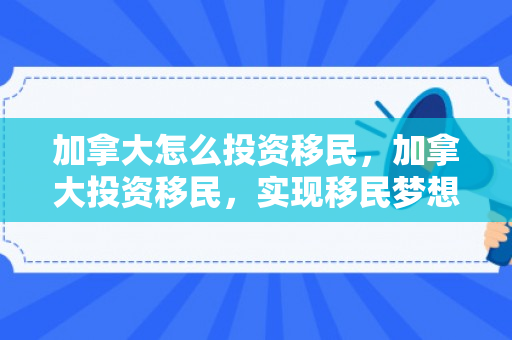 加拿大怎么投资移民，加拿大投资移民，实现移民梦想的途径与策略