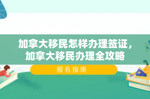 加拿大移民怎样办理签证，加拿大移民办理全攻略