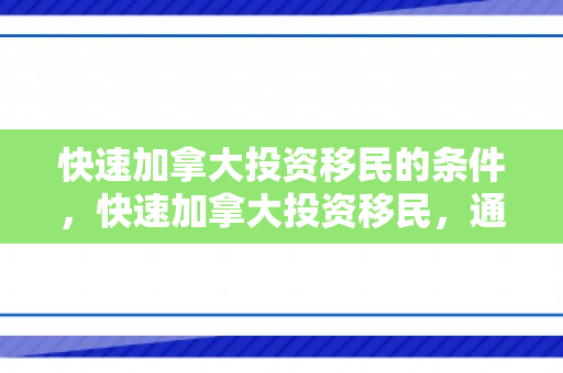 快速加拿大投资移民的条件，快速加拿大投资移民，通往成功之路的新选择
