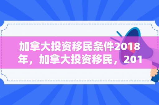 加拿大投资移民条件2018年，加拿大投资移民，2018年的机遇与挑战