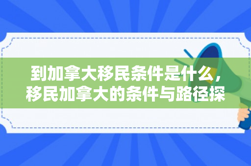 到加拿大移民条件是什么，移民加拿大的条件与路径探索