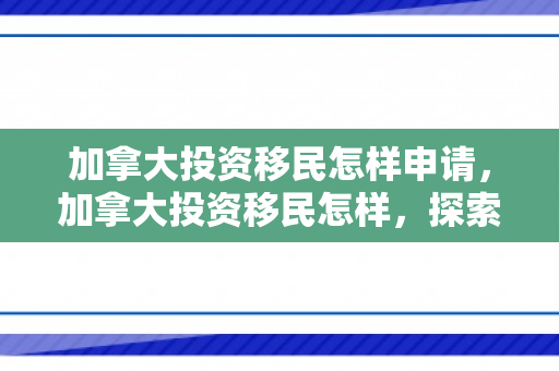 加拿大投资移民怎样申请，加拿大投资移民怎样，探索其优势与挑战