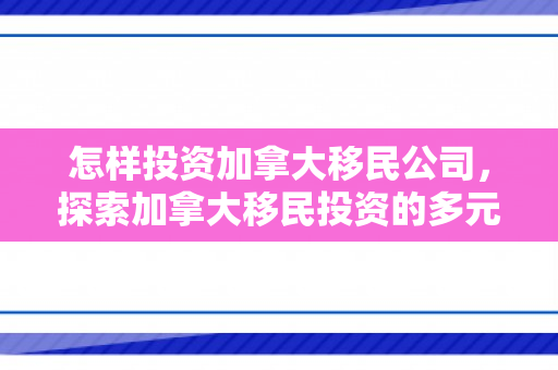 怎样投资加拿大移民公司，探索加拿大移民投资的多元路径与策略