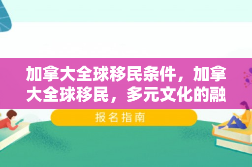 加拿大全球移民条件，加拿大全球移民，多元文化的融合与繁荣