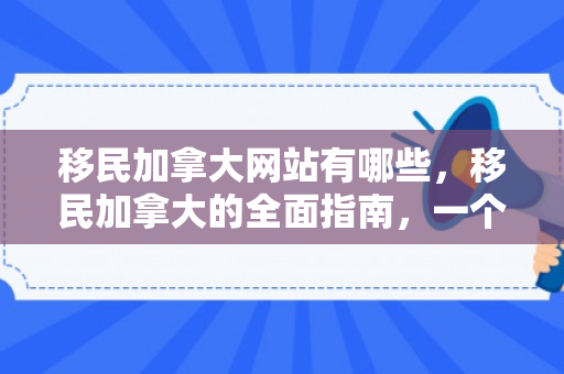 移民加拿大网站有哪些，移民加拿大的全面指南，一个专业网站的视角