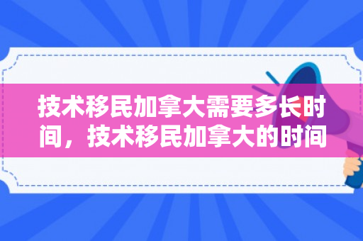 技术移民加拿大需要多长时间，技术移民加拿大的时间与过程解析