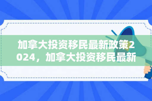 加拿大投资移民最新政策2024，加拿大投资移民最新动态与趋势分析