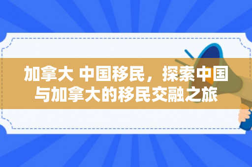 加拿大 中国移民，探索中国与加拿大的移民交融之旅