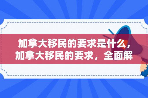 加拿大移民的要求是什么，加拿大移民的要求，全面解读与探索