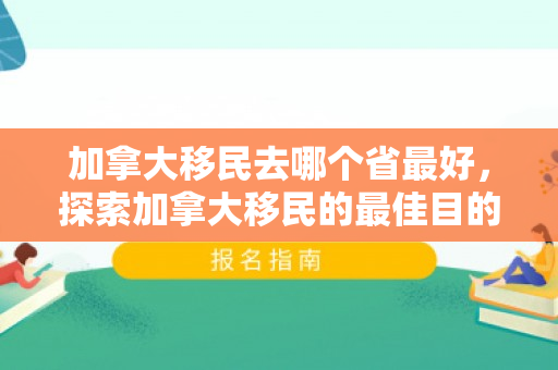 加拿大移民去哪个省最好，探索加拿大移民的最佳目的地