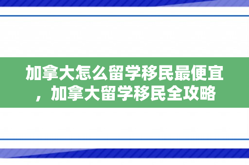 加拿大怎么留学移民最便宜，加拿大留学移民全攻略