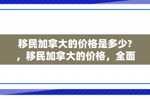 移民加拿大的价格是多少?，移民加拿大的价格，全面解析与深度探讨