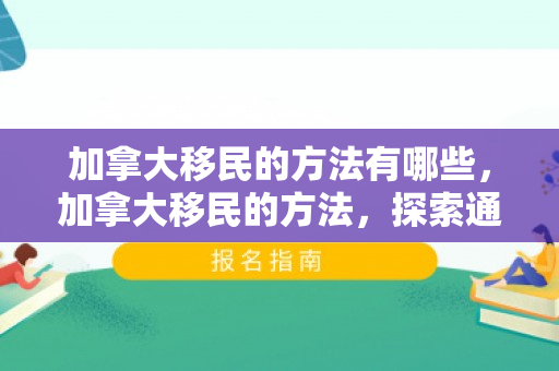 加拿大移民的方法有哪些，加拿大移民的方法，探索通往理想生活的途径