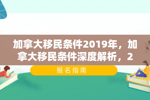 加拿大移民条件2019年，加拿大移民条件深度解析，2019年概览