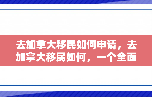 去加拿大移民如何申请，去加拿大移民如何，一个全面的指南
