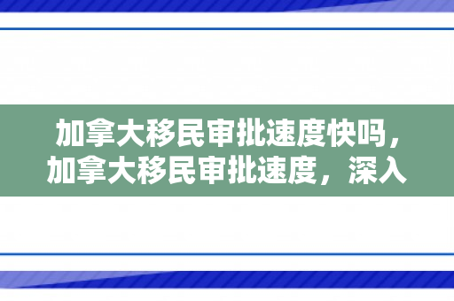 加拿大移民审批速度快吗，加拿大移民审批速度，深入了解与探讨