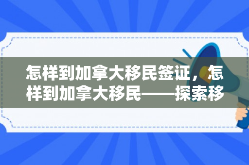 怎样到加拿大移民签证，怎样到加拿大移民——探索移民之路