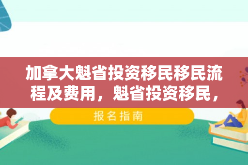 加拿大魁省投资移民移民流程及费用，魁省投资移民，加拿大移民之路的详细流程