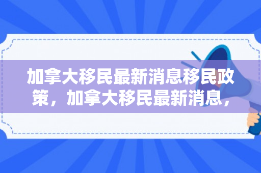 加拿大移民最新消息移民政策，加拿大移民最新消息，探索移民新动向与机遇