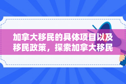 加拿大移民的具体项目以及移民政策，探索加拿大移民之路，具体项目与机遇
