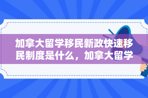 加拿大留学移民新政快速移民制度是什么，加拿大留学移民新政与快速移民制度解析