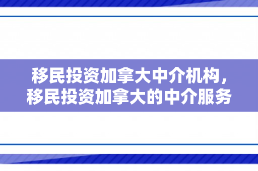 移民投资加拿大中介机构，移民投资加拿大的中介服务与机遇挑战