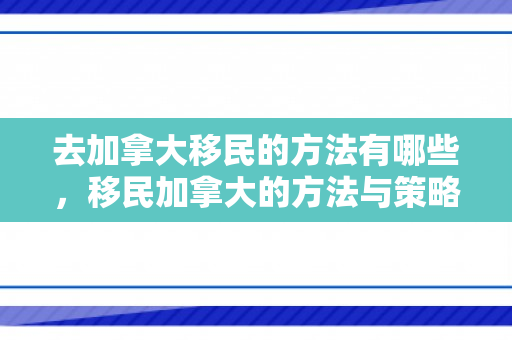 去加拿大移民的方法有哪些，移民加拿大的方法与策略