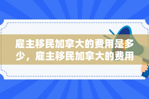 雇主移民加拿大的费用是多少，雇主移民加拿大的费用详解