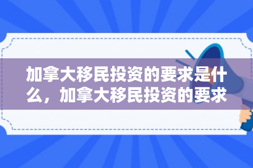 加拿大移民投资的要求是什么，加拿大移民投资的要求，深入了解与探索