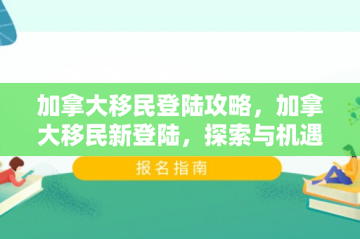 加拿大移民登陆攻略，加拿大移民新登陆，探索与机遇