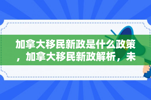 加拿大移民新政是什么政策，加拿大移民新政解析，未来之路的崭新篇章