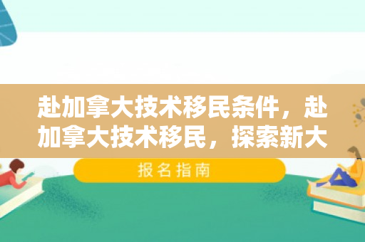 赴加拿大技术移民条件，赴加拿大技术移民，探索新大陆的机遇与挑战