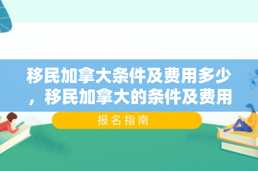 移民加拿大条件及费用多少，移民加拿大的条件及费用概述