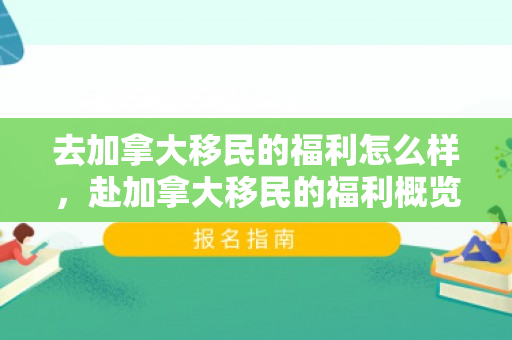 去加拿大移民的福利怎么样，赴加拿大移民的福利概览