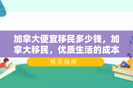 加拿大便宜移民多少钱，加拿大移民，优质生活的成本与实惠之路