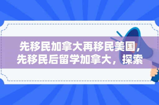 先移民加拿大再移民美国，先移民后留学加拿大，探索双重身份的旅程