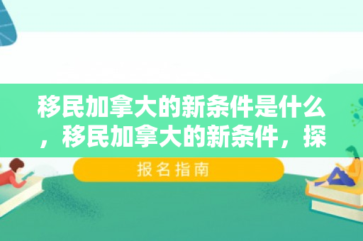 移民加拿大的新条件是什么，移民加拿大的新条件，探索与解读
