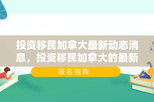 投资移民加拿大最新动态消息，投资移民加拿大的最新动态