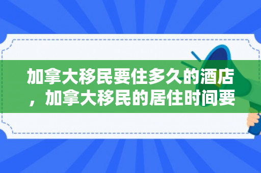 加拿大移民要住多久的酒店，加拿大移民的居住时间要求，深入了解与探索