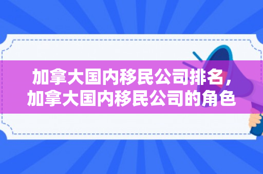 加拿大国内移民公司排名，加拿大国内移民公司的角色与影响