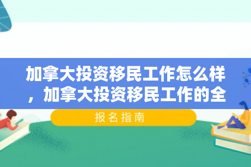 加拿大投资移民工作怎么样，加拿大投资移民工作的全面解析