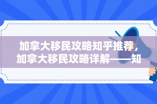 加拿大移民攻略知乎推荐，加拿大移民攻略详解——知乎推荐指南