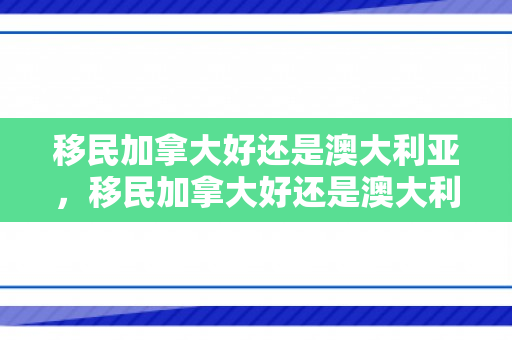 移民加拿大好还是澳大利亚，移民加拿大好还是澳大利亚多少钱，移民加拿大与澳大利亚对比，哪个更适合你？移民费用详解。