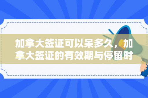 加拿大签证可以呆多久，加拿大签证的有效期与停留时间解析