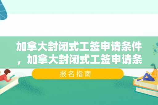加拿大封闭式工签申请条件，加拿大封闭式工签申请条件详解